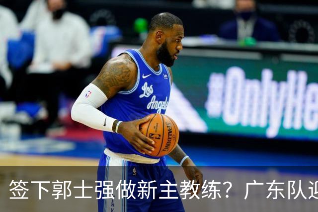 签下郭士强做新主教练？广东队迎来换帅机会，杜锋有望执教国家队